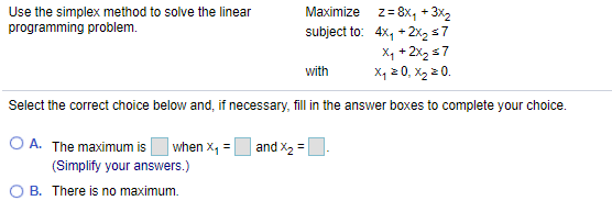 Use the simplex method to solve the linear
programming problem.
Maximize z= 8x, + 3x2
subject to: 4x, +2x2 s7
X4 + 2x, s7
X, 2 0, X2 2 0.
with
Select the correct choice below and, if necessary, fill in the answer boxes to complete your choice.
O A. The maximum is
| when x, = |
and X2 =
(Simplify your answers.)
O B. There is no maximum.

