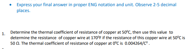 • Express your final answer in proper ENG notation and unit. Observe 2-5 decimal
places.
Determine the thermal coefficient of resistance of copper at 50°C, then use this value to
1.
determine the resistance of copper wire at 170°F if the resistance of this copper wire at 50°C is
50 N. The thermal coefficient of resistance of copper at 0°C is 0.004264/C°.
