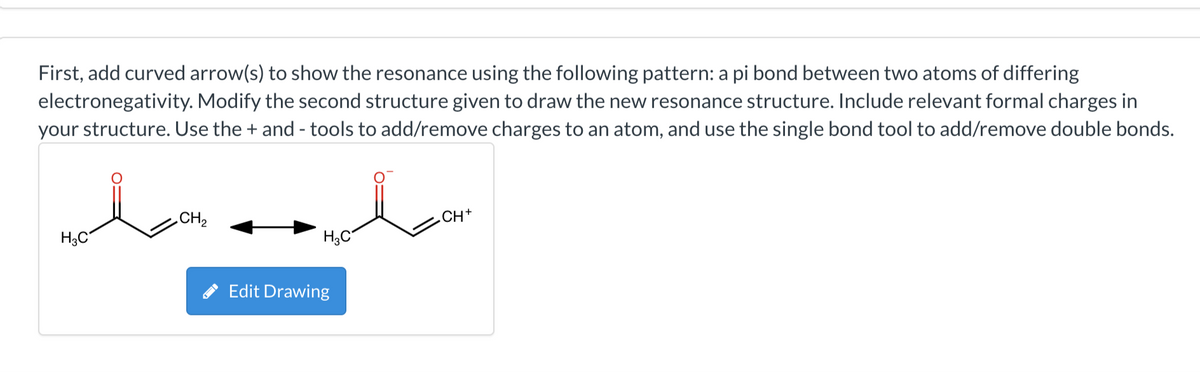 First, add curved arrow(s) to show the resonance using the following pattern: a pi bond between two atoms of differing
electronegativity. Modify the second structure given to draw the new resonance structure. Include relevant formal charges in
your structure. Use the + and - tools to add/remove charges to an atom, and use the single bond tool to add/remove double bonds.
H3C
CH₂
H3C
Edit Drawing
CH+