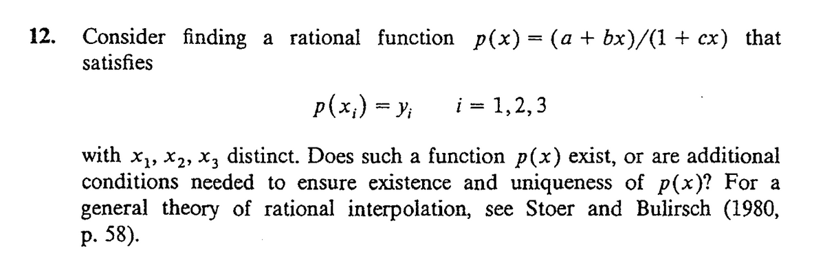 12.
Consider finding a rational function p(x) = (a + bx)/(1 + cx) that
satisfies
p(x;) = y;
i = 1,2,3
with x,, x2, x, distinct. Does such a function p(x) exist, or are additional
conditions needed to ensure existence and uniqueness of p(x)? For a
general theory of rational interpolation, see Stoer and Bulirsch (1980,
р. 58).
