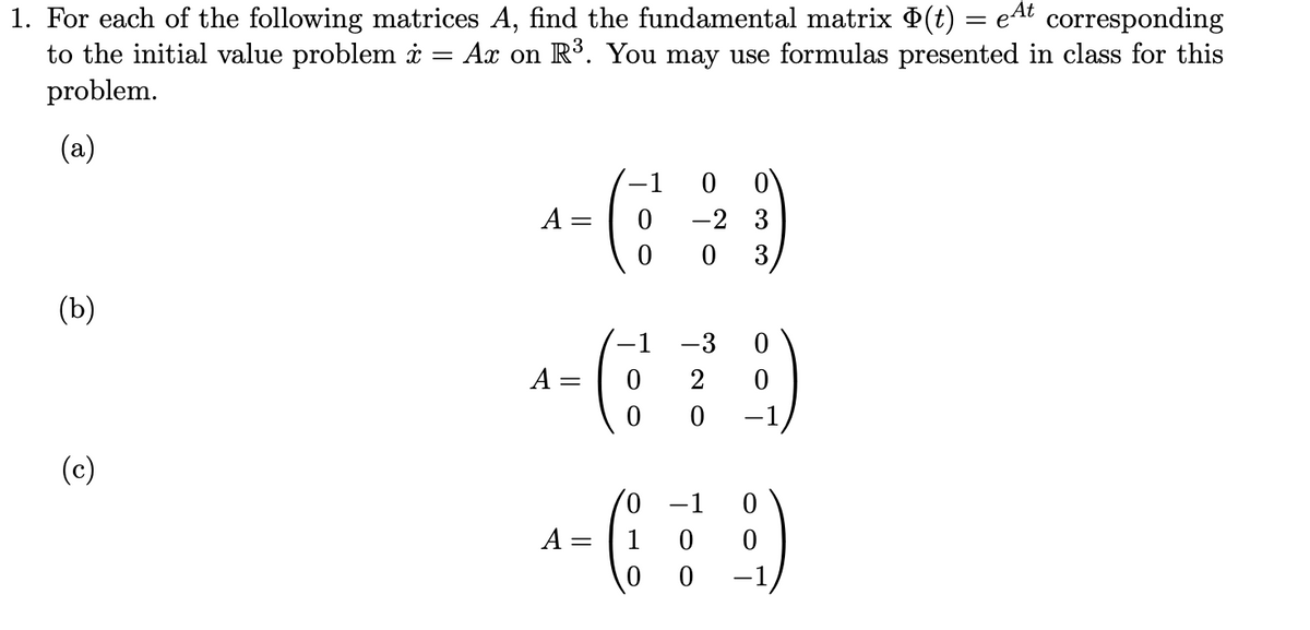 1. For each of the following matrices A, find the fundamental matrix (t) = eAt
to the initial value problem i = Ax on R³. You may use formulas presented in class for this
problem.
corresponding
(a)
-1
-2 3
3
A =
(b)
-1
-3
A
2
(c)
0,
A :
1
-1
||
