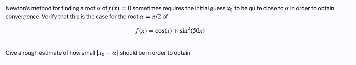 Newton's method for finding a root a of f (x) = 0 sometimes requires tne initial guess xo to be quite close to a in order to obtain
convergence. Verify that this is the case for the root a = t/2 of
f(x) = cos(x) + sin²(50x)
Give a rough estimate of how small |xo – a| should be in order to obtain
