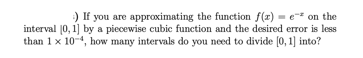 :) If you are approximating the function f (x)
interval |0, 1 by a piecewise cubic function and the desired error is less
than 1 x 10-4, how many intervals do you need to divide [0, 1] into?
e-* on the
