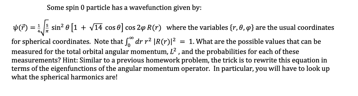 Some spin 0 particle has a wavefunction given by:
Y(F)
sin? 0 |1 + V14 cos 0 cos 20 R(r) where the variables {r, 0, q} are the usual coordinates
for spherical coordinates. Note that dr r² |R(r)|?
measured for the total orbital angular momentum, L? , and the probabilities for each of these
measurements? Hint: Similar to a previous homework problem, the trick is to rewrite this equation in
terms of the eigenfunctions of the angular momentum operator. In particular, you will have to look up
what the spherical harmonics are!
= 1. What are the possible values that can be
