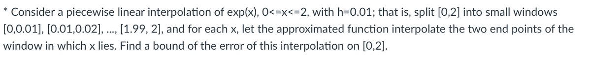 Consider a piecewise linear interpolation of exp(x), 0<=x<=2, with h=0.01; that is, split [0,2] into small windows
[0,0.01], [0.01,0.02], ., [1.99, 2], and for each x, let the approximated function interpolate the two end points of the
window in which x lies. Find a bound of the error of this interpolation on [0,2].
