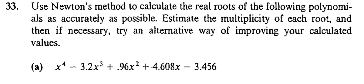Use Newton's method to calculate the real roots of the following polynomi-
als as accurately as possible. Estimate the multiplicity of each root, and
then if necessary, try an alternative way of improving your calculated
values.
33.
(a)
х4 — 3.2x3 + .96х? + 4.608х — 3.456
