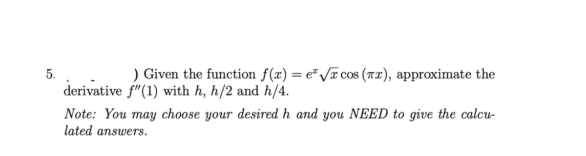 5.
) Given the function f(x) = e" /x cos (Tx), approximate the
derivative f"(1) with h, h/2 and h/4.
Note: You may choose your desired h and you NEED to give the calcu-
lated answers.
