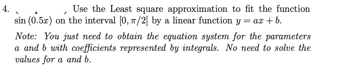 4.
Use the Least square approximation to fit the function
sin (0.5x) on the interval [0, T/2] by a linear function y =
= ax + b.
Note: You just need to obtain the equation system for the parameters
a and b with coefficients represented by integrals. No need to solve the
values for a and b.

