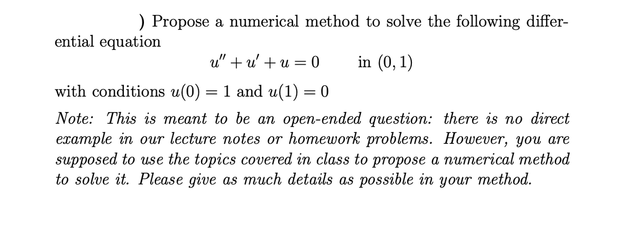 ) Propose a numerical method to solve the following differ-
ential equation
u" + u' + u = 0
in (0, 1)
with conditions u(0) = 1 and u(1) = 0
Note: This is meant to be an open-ended question: there is no direct
example in our lecture notes or homework problems. However, you are
supposed to use the topics covered in class to propose a numerical method
to solve it. Please give as much details as possible in your method.
