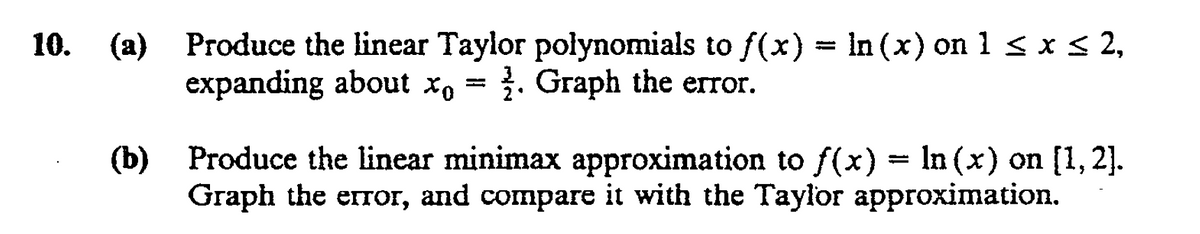 10. (a) Produce the linear Taylor polynomials to f(x) = in (x) on 1 < x < 2,
expanding about x, = }. Graph the error.
Produce the linear minimax approximation to f(x) = ln (x) on [1, 2].
(b)
Graph the error, and compare it with the Taylor approximation.
