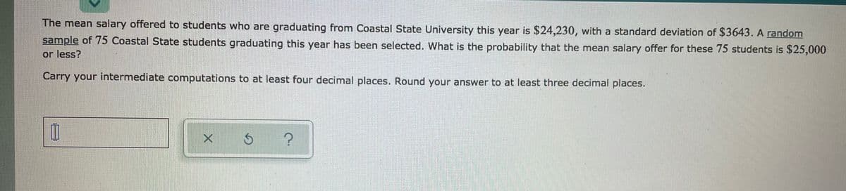 The mean salary offered to students who are graduating from Coastal State University this year is $24,230, with a standard deviation of $3643. A random
sample of 75 Coastal State students graduating this year has been selected. What is the probability that the mean salary offer for these 75 students is $25,000
or less?
Carry your intermediate computations to at least four decimal places. Round your answer to at least three decimal places.
