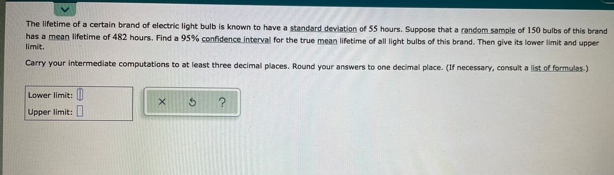 The lifetime of a certain brand of electric light bulb is known to have a standard deviation of 55 hours. Suppose that a random sample of 150 bulbs of this brand
has a mean lifetime of 482 hours. Find a 95% confidence interval for the true mean lifetime of all light bulbs of this brand. Then give its lower limit and upper
limit.
Carry your intermediate computations to at least three decimal places. Round your answers to one decimal place. (If necessary, consult a list of formulas.)
Lower limit:||
Upper limit:|
