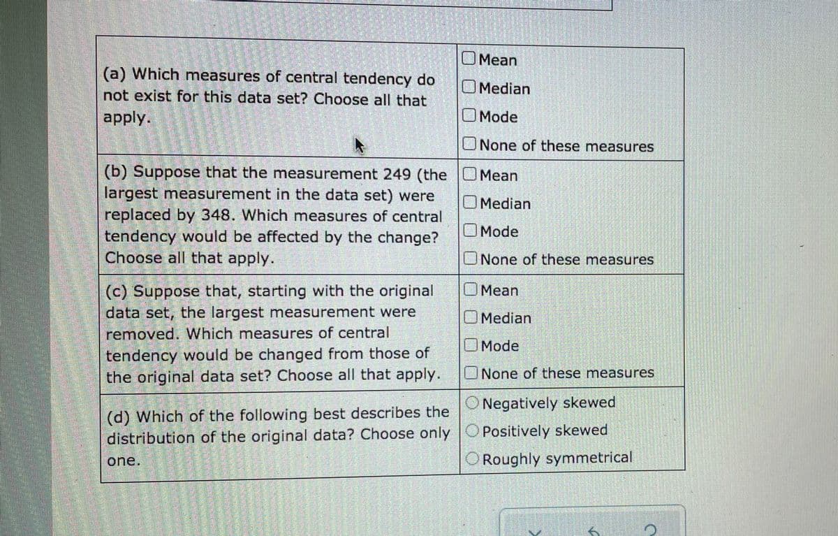 OMean
(a) Which measures of central tendency do
O Median
not exist for this data set? Choose all that
apply.
Mode
ONone of these measures
(b) Suppose that the measurement 249 (the UMean
largest measurement in the data set) were
replaced by 348. Which measures of central
tendency would be affected by the change?
Choose all that apply.
Median
OMode
UNone of these measures
(c) Suppose that, starting with the original
data set, the largest measurement were
removed. Which measures of central
OMean
OMedian
OMode
tendency would be changed from those of
the original data set? Choose all that apply.
ONone of these measures
O Negatively skewed
(d) Which of the following best describes the
distribution of the original data? Choose only O Positively skewed
one.
O Roughly symmetrical
