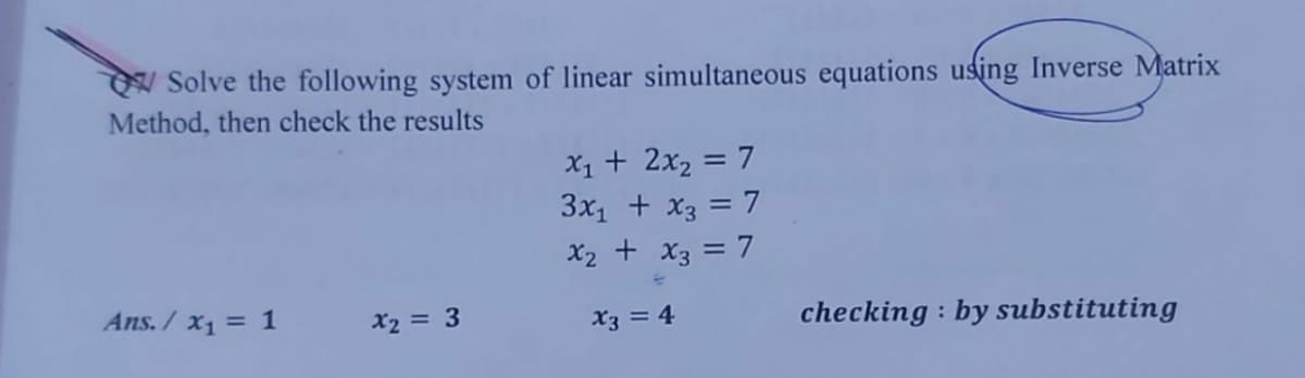 W Solve the following system of linear simultaneous equations using Inverse Matrix
Method, then check the results
X1 + 2x2 = 7
3x1 + x3 = 7
%3D
X2 + x3 = 7
Ans. /x1 = 1
X2 = 3
checking : by substituting
X3 = 4
