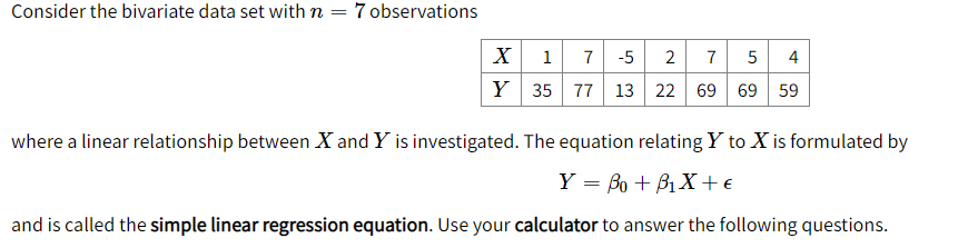 Consider the bivariate data set with n = 7 observations
X
1
7 -5
2
7
5
4
Y 35 77 13 22 69 69 59
where a linear relationship between X and Y is investigated. The equation relating Y to X is formulated by
Y = Bo + B1X + €
and is called the simple linear regression equation. Use your calculator to answer the following questions.
