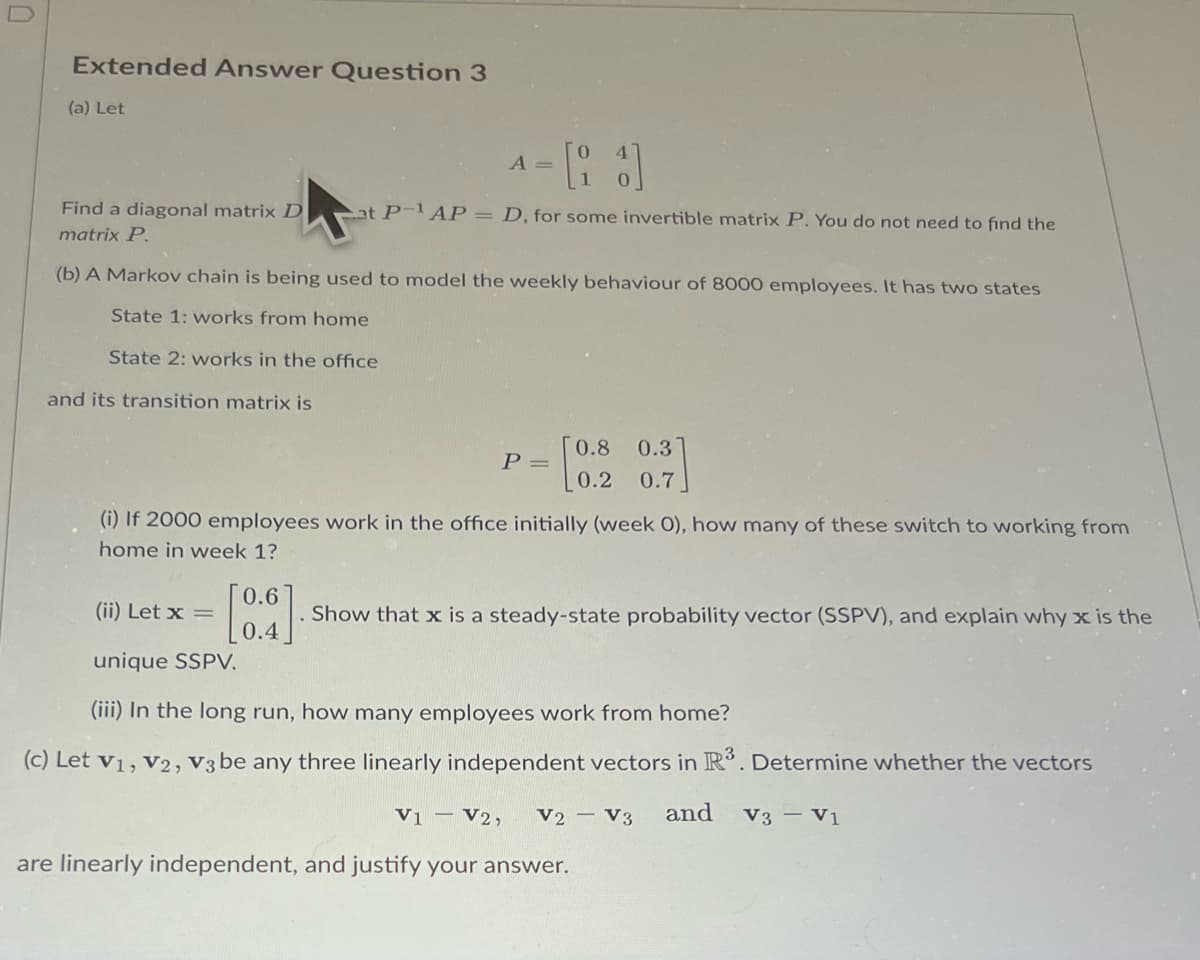 Extended Answer Question 3
(a) Let
A =
= [21]
at P-¹ AP = D, for some invertible matrix P. You do not need to find the
Find a diagonal matrix D
matrix P.
(b) A Markov chain is being used to model the weekly behaviour of 8000 employees. It has two states
State 1: works from home
State 2: works in the office
and its transition matrix is
P =
0.8 0.3]
0.2 0.7
(i) If 2000 employees work in the office initially (week 0), how many of these switch to working from
home in week 1?
0.6
(ii) Let x =
Show that x is a steady-state probability vector (SSPV), and explain why x is the
0.4
unique SSPV.
(iii) In the long run, how many employees work from home?
(c) Let V1, V2, V3 be any three linearly independent vectors in R³. Determine whether the vectors
V1 V2, V2 V3 and V3 - V1
are linearly independent, and justify your answer.