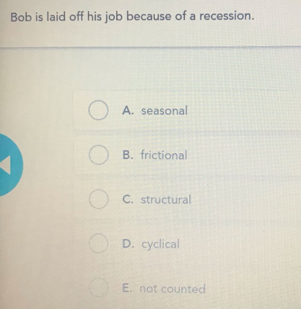Bob is laid off his job because of a recession.
O A. seasonal
O B. frictional
C. structural
O D. cyclical
E. not counted
