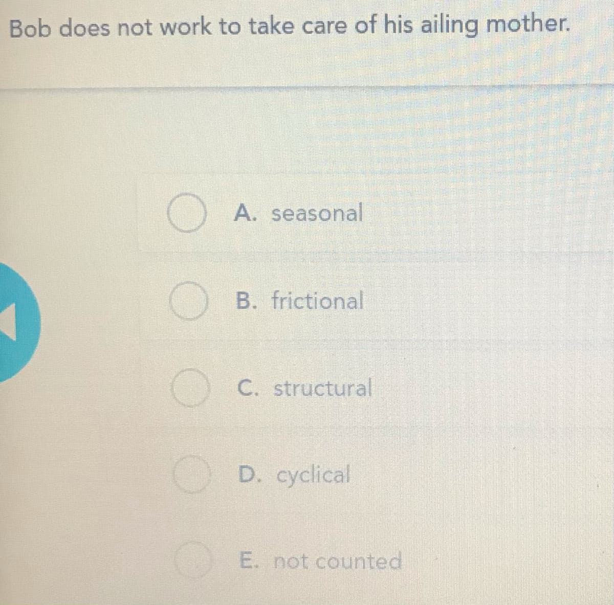 Bob does not work to take care of his ailing mother.
A. seasonal
B. frictional
O C. structural
D. cyclical
E. not counted
