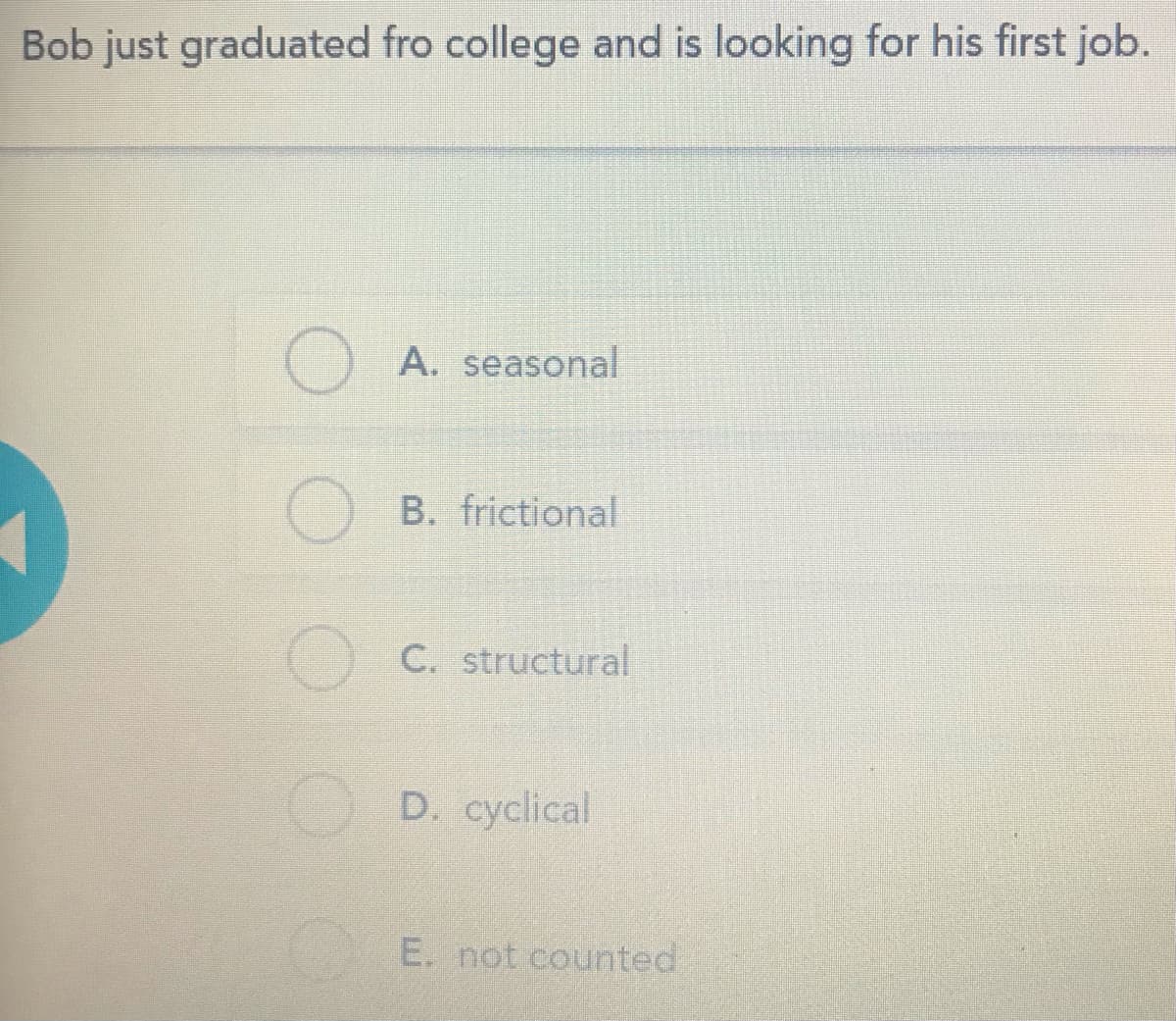 Bob just graduated fro college and is looking for his first job.
O A. seasonal
O B. frictional
C. structural
D. cyclical
E. not counted
