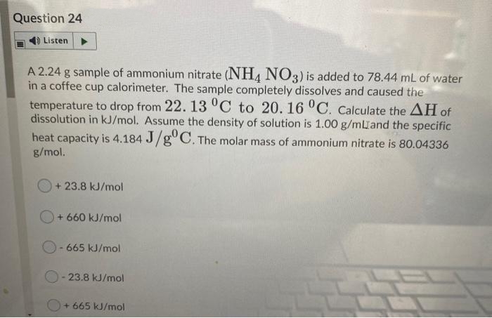 Question 24
Listen
A 2.24 g sample of ammonium nitrate (NH4 NO3) is added to 78.44 mL of water
in a coffee cup calorimeter. The sample completely dissolves and caused the
temperature to drop from 22. 13 °C to 20. 16 °C. Calculate the AH of
dissolution in kJ/mol. Assume the density of solution is 1.00 g/mland the specific
heat capacity is 4.184 J/g°C. The molar mass of ammonium nitrate is 80.04336
g/mol.
+ 23.8 kJ/mol
O+ 660 kJ/mol
O- 665 kJ/mol
23.8 kJ/mol
+ 665 kJ/mol
