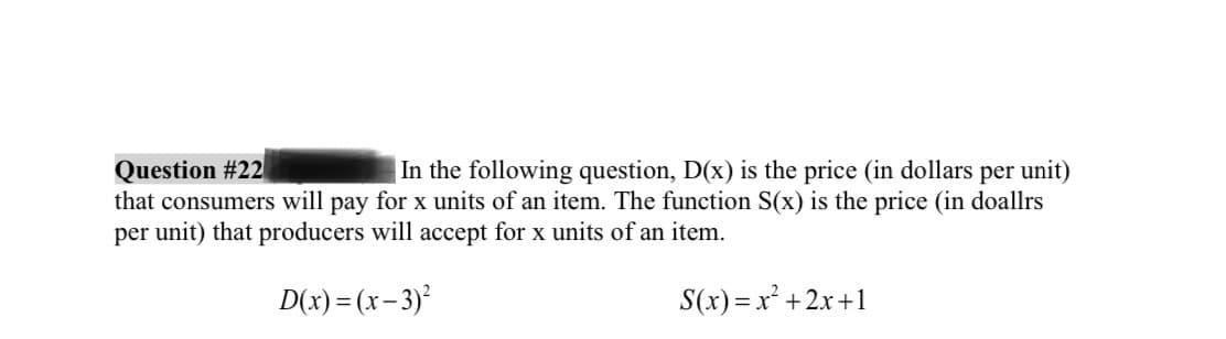 Question #22
In the following question, D(x) is the price (in dollars per unit)
that consumers will pay for x units of an item. The function S(x) is the price (in doallrs
per unit) that producers will accept for x units of an item.
D(x)=(x-3)²
S(x)=x²+2x+1