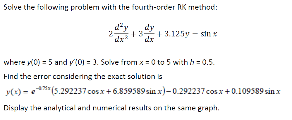 Solve the following problem with the fourth-order RK method:
d²y
dy
2
+ 3
+ 3.125y = sin x
dx2
dx
where y(0) = 5 and y'(0) = 3. Solve from x = 0 to 5 with h = 0.5.
Find the error considering the exact solution is
-0.75x
y(x) = e
(5.292237 cos x+6.859589 sinx)-0.292237 cos x+0.109589 sin x
Display the analytical and numerical results on the same graph.
