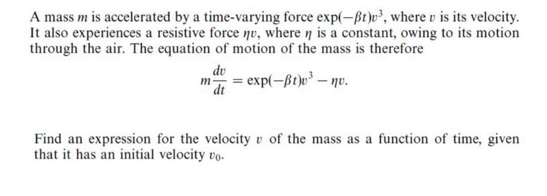 A mass m is accelerated by a time-varying force exp(-Bt)v², where v is its velocity.
It also experiences a resistive force nv, where n is a constant, owing to its motion
through the air. The equation of motion of the mass is therefore
dv
m -
dt
- exp(-ßt)v³ – nv.
Find an expression for the velocity v of the mass as a function of time, given
that it has an initial velocity vo.
