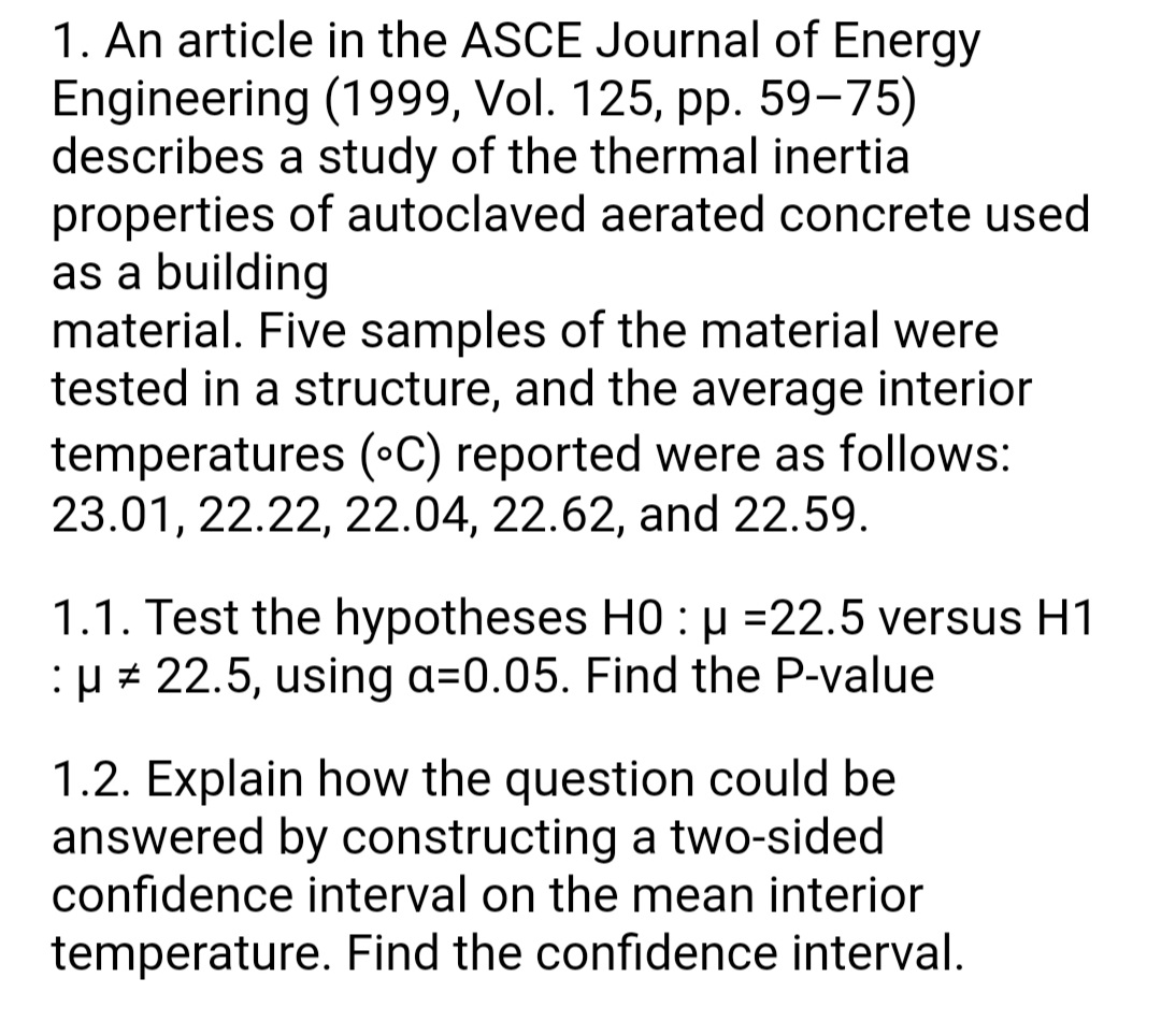 1. An article in the ASCE Journal of Energy
Engineering (1999, Vol. 125, pp. 59-75)
describes a study of the thermal inertia
properties of autoclaved aerated concrete used
as a building
material. Five samples of the material were
tested in a structure, and the average interior
temperatures (•C) reported were as follows:
23.01, 22.22, 22.04, 22.62, and 22.59.
1.1. Test the hypotheses H0 : µ =22.5 versus H1
:µ + 22.5, using a=0.05. Find the P-value
1.2. Explain how the question could be
answered by constructing a two-sided
confidence interval on the mean interior
temperature. Find the confidence interval.
