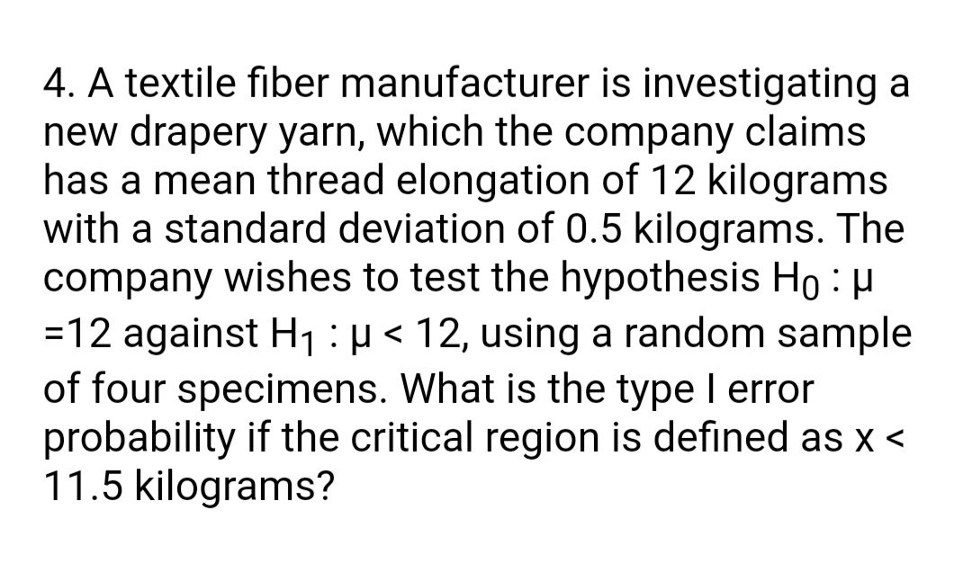 4. A textile fiber manufacturer is investigating a
new drapery yarn, which the company claims
has a mean thread elongation of 12 kilograms
with a standard deviation of 0.5 kilograms. The
company wishes to test the hypothesis Ho : µ
=12 against H, :µ < 12, using a random sample
of four specimens. What is the type I error
probability if the critical region is defined as x <
11.5 kilograms?
