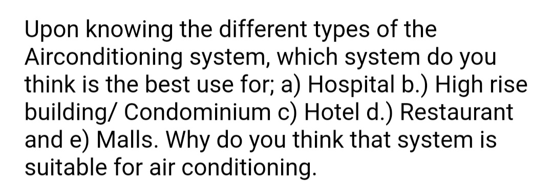 Upon knowing the different types of the
Airconditioning system, which system do you
think is the best use for; a) Hospital b.) High rise
building/ Condominium c) Hotel d.) Restaurant
and e) Malls. Why do you think that system is
suitable for air conditioning.
