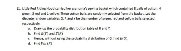 11. Little Red Riding Hood carried her grandma's sewing basket which contained 8 balls of cotton: 4
green, 3 red and 1 yellow. Three cotton balls are randomly selected from the basket. Let the
discrete random variables G, R and Y be the number of green, red and yellow balls selected
respectively.
a. Draw up the probability distribution table of R and Y.
b.
Find E(Y) and E(R)
c. Hence, without using the probability distribution of G, find E(G).
d.
Find Var (R)
