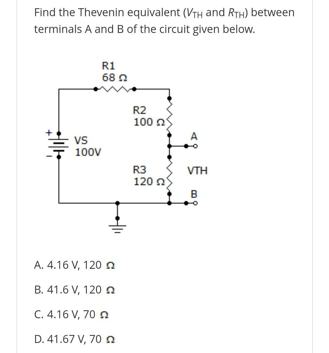 Find the Thevenin equivalent (VTh and RTH) between
terminals A and B of the circuit given below.
R1
68 2
R2
100 n
A
VS
100V
R3
VTH
120 n
B
A. 4.16 V, 120n
B. 41.6 V, 120n
C. 4.16 V, 70 a
D. 41.67 V, 70 n
