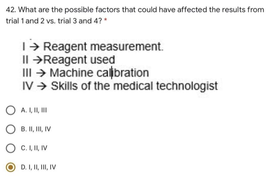 42. What are the possible factors that could have affected the results from
trial 1 and 2 vs. trial 3 and 4? *
T> Reagent measurement.
Il →Reagent used
III → Machine calibration
IV > Skills of the medical technologist
A. I, II, II
O B. II, III, IV
C. I, II, IV
D. I, II, III, IV
