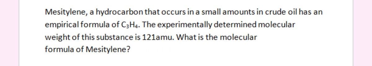 Mesitylene, a hydrocarbon that occurs in a small amounts in crude oil has an
empirical formula of C3H4. The experimentally determined molecular
weight of this substance is 121amu. What is the molecular
formula of Mesitylene?
