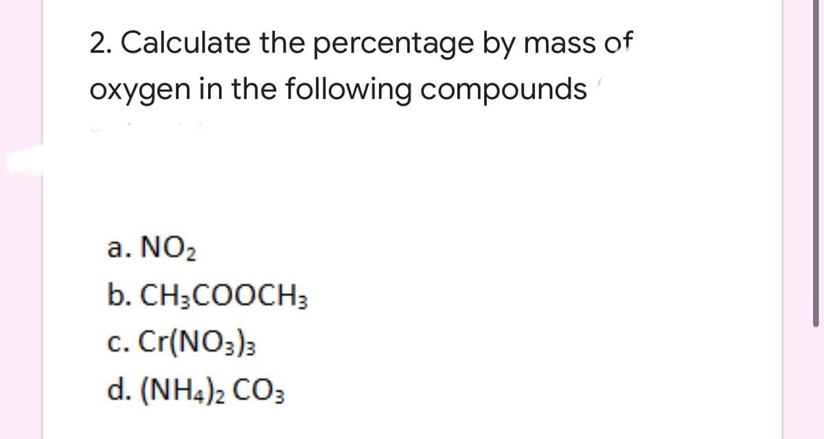 2. Calculate the percentage by mass of
oxygen in the following compounds
a. NO2
b. CH;COOCH3
c. Cr(NO3)3
d. (NH4)2 CO3
