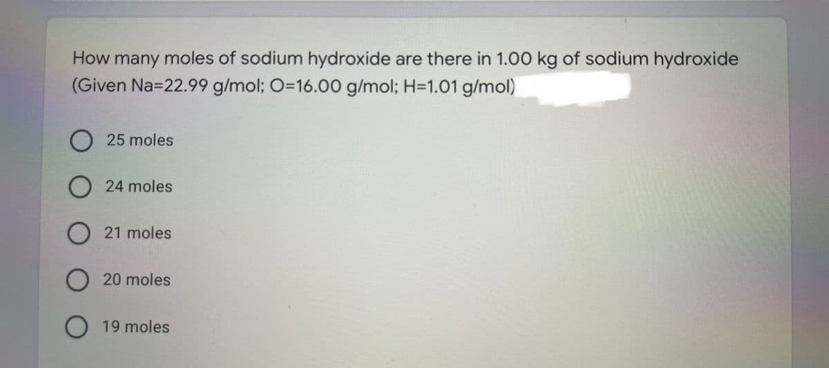 How many moles of sodium hydroxide are there in 1.00 kg of sodium hydroxide
(Given Na=22.99 g/mol; O=16.00 g/mol; H=1.01 g/mol)
O 25 moles
24 moles
O 21 moles
O 20 moles
19 moles
