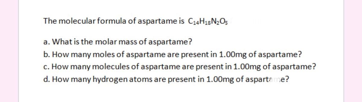 The molecular formula of aspartame is C14H18N2O5
a. What is the molar mass of aspartame?
b. How many moles of aspartame are present in 1.00mg of aspartame?
c. How many molecules of aspartame are present in 1.00mg of aspartame?
d. How many hydrogen atoms are present in 1.00mg of aspartame?
