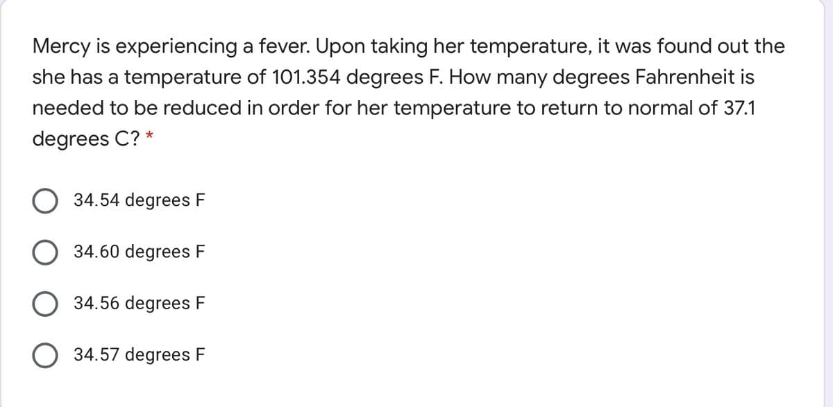 Mercy is experiencing a fever. Upon taking her temperature, it was found out the
she has a temperature of 101.354 degrees F. How many degrees Fahrenheit is
needed to be reduced in order for her temperature to return to normal of 37.1
degrees C? *
34.54 degrees F
34.60 degrees F
34.56 degrees F
O 34.57 degrees F
