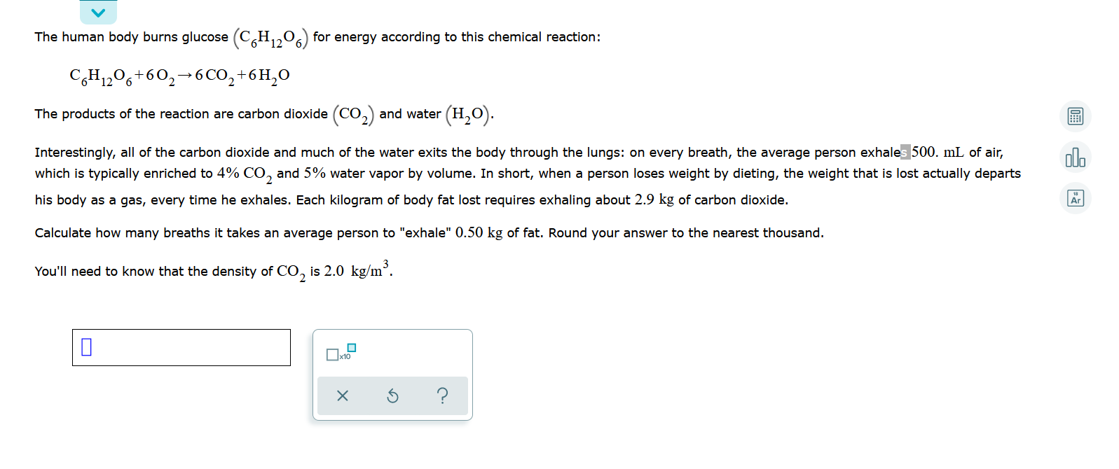 The human body burns glucose (C,H,,0,) for energy according to this chemical reaction:
C,H1206+60,→6 CO,+6H,0
The products of the reaction are carbon dioxide (CO,) and water (H,0).
interestingly, all of the carbon dioxide and much of the water exits the body through the lungs: on every breath, the average person exhales 500. mL of air,
which is typically enriched to 4% CO, and 5% water vapor by volume. In short, when a person loses weight by dieting, the weight that is lost actually departs
his body as a gas, every time he exhales. Each kilogram of body fat lost requires exhaling about 2.9 kg of carbon dioxide.
Calculate how many breaths it takes an average person to "exhale" 0.50 kg of fat. Round your answer to the nearest thousand.
(ou'll need to know that the density of CO, is 2.0 kg/m°.
