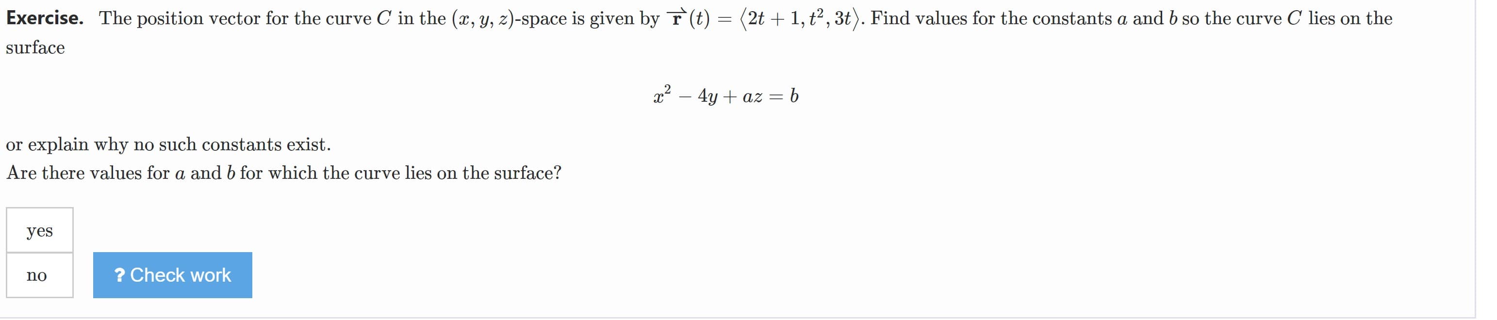 Exercise. The position vector for the curve C in the (, y, z)-space is given by r (t) = (2t + 1, t² , 3t). Find values for the constants a and b so the curve C lies on the
surface
x2 – 4y + az = b
or explain why no such constants exist.
Are there values for a and b for which the curve lies on the surface?
yes
? Check work
no
