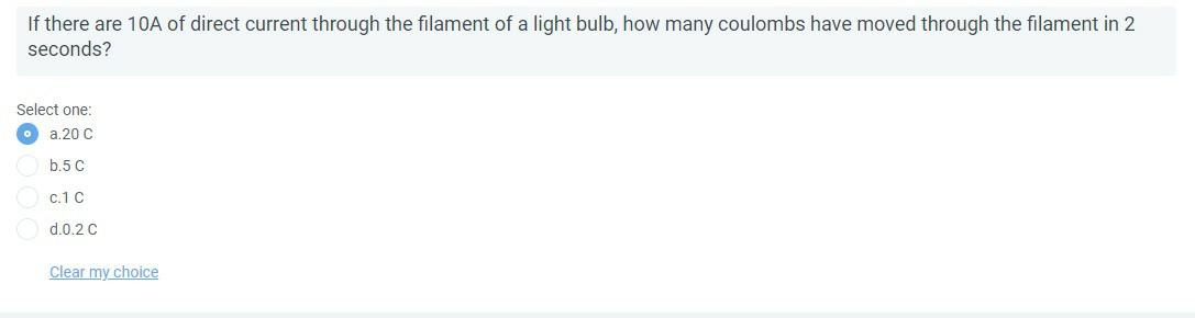 If there are 10A of direct current through the filament of a light bulb, how many coulombs have moved through the filament in 2
seconds?
Select one:
a.20 C
b.5 C
c.1 C
d.0.2 C
Clear my choice