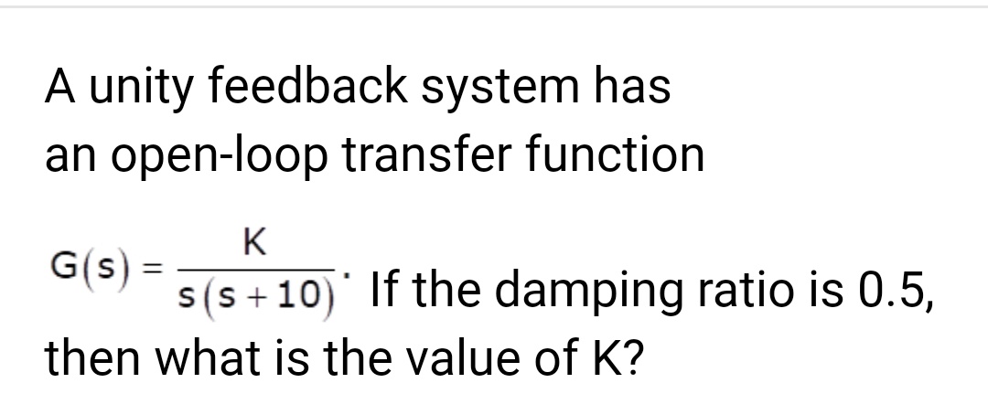 A unity feedback system has
an open-loop transfer function
K
s(s+10) If the damping ratio is 0.5,
G(s) =
then what is the value of K?
