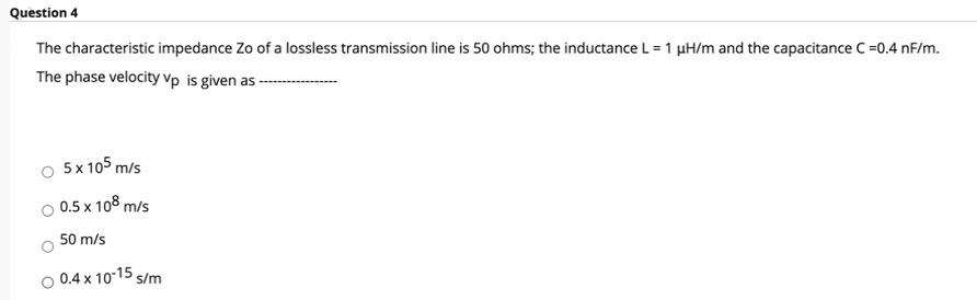 Question 4
The characteristic impedance Zo of a lossless transmission line is 50 ohms; the inductance L = 1 µH/m and the capacitance C =0.4 nF/m.
The phase velocity Vp is given as -
5 x 105 m/s
0.5 x 108 m/s
50 m/s
0.4 x 10-15 s/m
