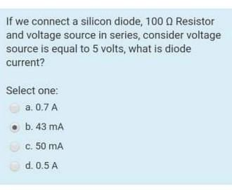 If we connect a silicon diode, 1000 Resistor
and voltage source in series, consider voltage
source is equal to 5 volts, what is diode
current?
Select one:
a. 0,7 A
●b. 43 mA
c. 50 mA
d. 0.5 A