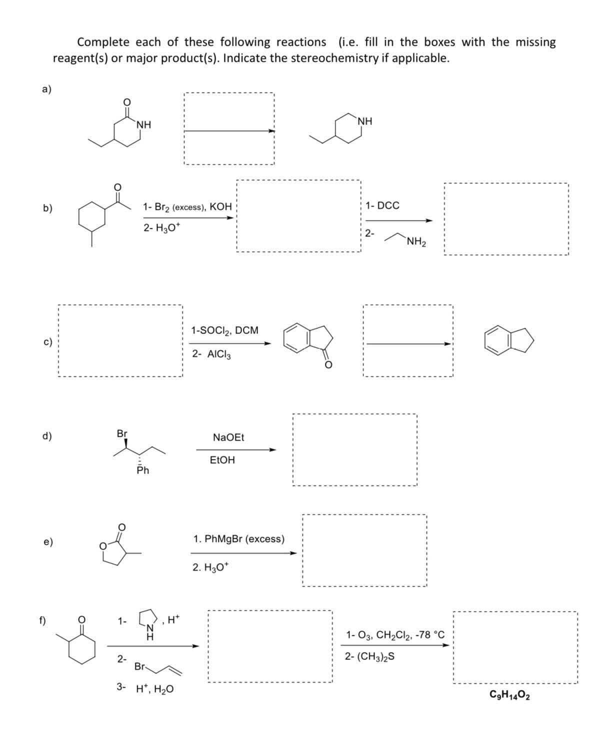 a)
b)
d)
Complete each of these following reactions (i.e. fill in the boxes with the missing
reagent(s) or major product(s). Indicate the stereochemistry if applicable.
D
Br
1-
2-
NH
1- Br₂ (excess), KOH
2- H3O*
Ph
Br-
H*
3- H¹, H₂O
1-SOCI₂, DCM
2- AICI 3
NaOEt
EtOH
1. PhMgBr (excess)
2. H3O*
NH
1- DCC
2-
NH₂
1-03, CH₂Cl2, -78 °C
2-(CH3)2S
C9H1402