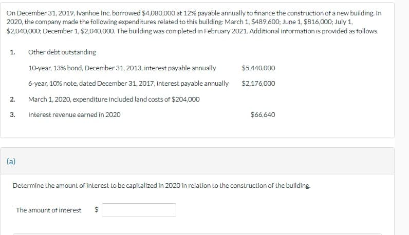 On December 31, 2019, Ivanhoe Inc. borrowed $4,080,000 at 12% payable annually to finance the construction of a new building. In
2020, the company made the following expenditures related to this building: March 1, $489,600; June 1, $816,000; July 1,
$2,040,000; December 1, $2,040,000. The building was completed in February 2021. Additional information is provided as follows.
1.
2.
3.
(a)
Other debt outstanding
10-year, 13% bond, December 31, 2013, interest payable annually
6-year, 10% note, dated December 31, 2017, interest payable annually
March 1, 2020, expenditure included land costs of $204,000
Interest revenue earned in 2020
$5,440,000
$2,176,000
The amount of interest $
$66,640
Determine the amount of interest to be capitalized in 2020 in relation to the construction of the building.