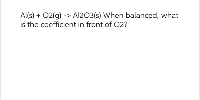 Al(s) + O2(g) -> Al2O3(s) When balanced, what
is the coefficient in front of O2?