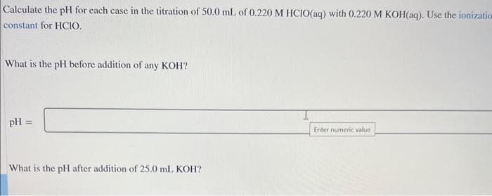 Calculate the pH for each case in the titration of 50.0 mL of 0.220 M HCIO(aq) with 0.220 M KOH(aq). Use the ionizatio
constant for HCIO.
What is the pH before addition of any KOH?
pH =
What is the pH after addition of 25.0 mL KOH?
Enter numeric value