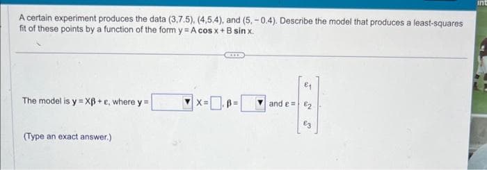 A certain experiment produces the data (3,7.5), (4,5.4), and (5,-0.4). Describe the model that produces a least-squares
fit of these points by a function of the form y = A cos x + B sin x.
The model is y=XB+e, where y=
(Type an exact answer.)
X=
and e 2
£3
int