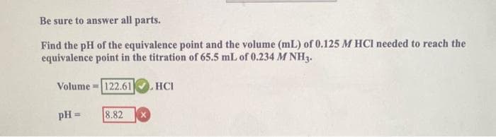 Be sure to answer all parts.
Find the pH of the equivalence point and the volume (mL) of 0.125 M HCI needed to reach the
equivalence point in the titration of 65.5 mL of 0.234 M NH3.
2. НСІ
Volume=122.61
pH =
8.82 X